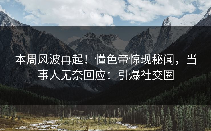 本周风波再起！懂色帝惊现秘闻，当事人无奈回应：引爆社交圈