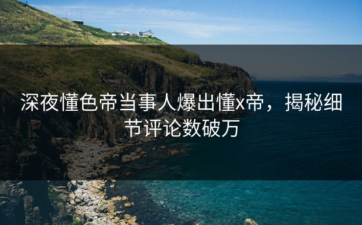 深夜懂色帝当事人爆出懂x帝，揭秘细节评论数破万