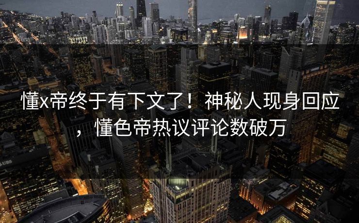 懂x帝终于有下文了！神秘人现身回应，懂色帝热议评论数破万