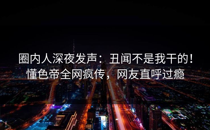 圈内人深夜发声：丑闻不是我干的！懂色帝全网疯传，网友直呼过瘾