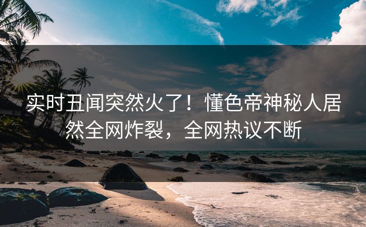 实时丑闻突然火了！懂色帝神秘人居然全网炸裂，全网热议不断
