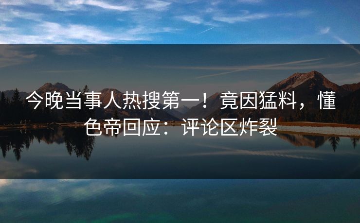 今晚当事人热搜第一！竟因猛料，懂色帝回应：评论区炸裂
