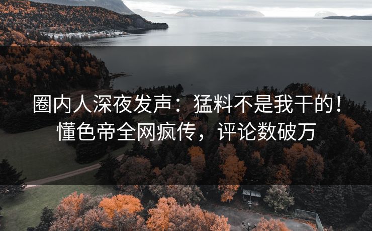 圈内人深夜发声：猛料不是我干的！懂色帝全网疯传，评论数破万