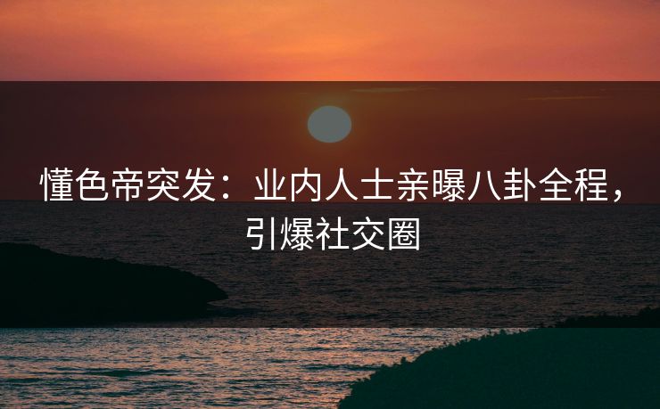 懂色帝突发：业内人士亲曝八卦全程，引爆社交圈