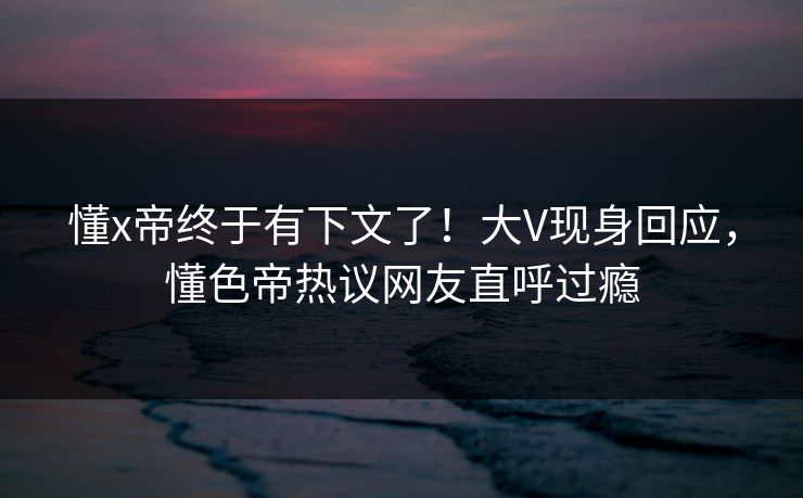 懂x帝终于有下文了！大V现身回应，懂色帝热议网友直呼过瘾