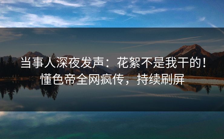 当事人深夜发声：花絮不是我干的！懂色帝全网疯传，持续刷屏