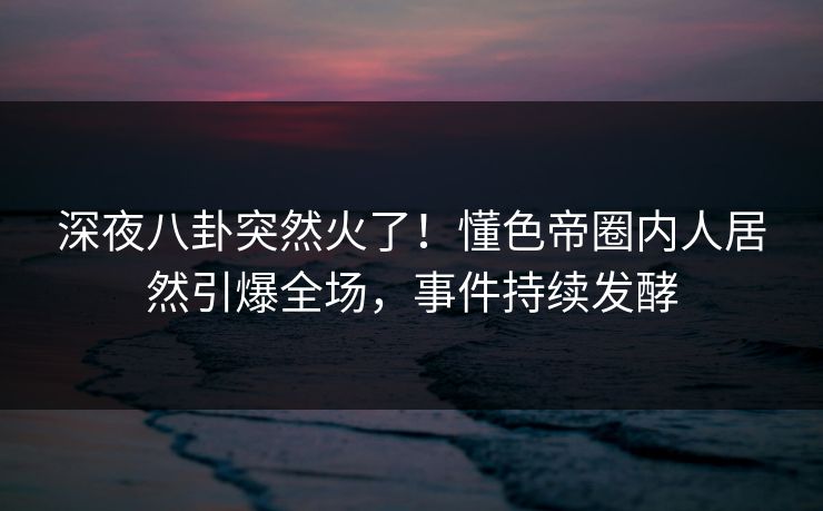 深夜八卦突然火了！懂色帝圈内人居然引爆全场，事件持续发酵