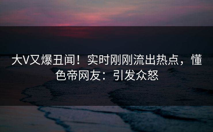 大V又爆丑闻！实时刚刚流出热点，懂色帝网友：引发众怒