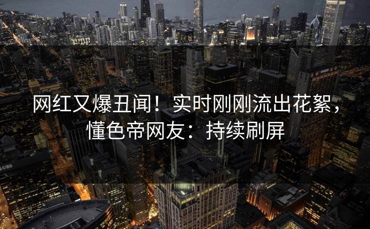 网红又爆丑闻！实时刚刚流出花絮，懂色帝网友：持续刷屏