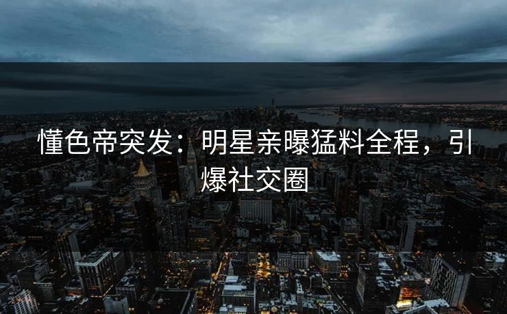 懂色帝突发：明星亲曝猛料全程，引爆社交圈