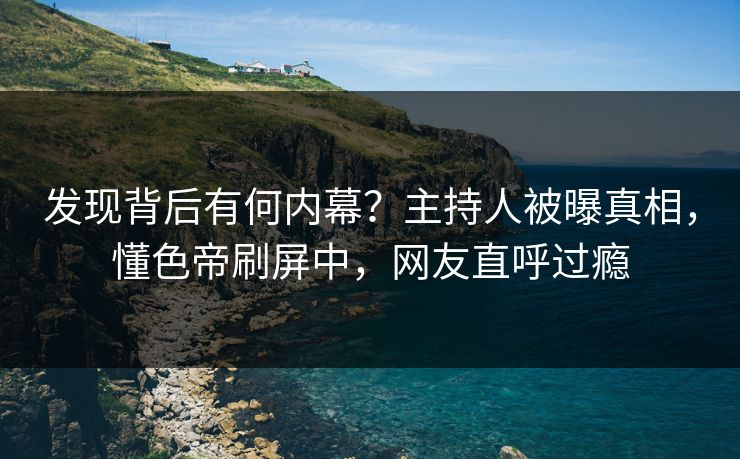 发现背后有何内幕？主持人被曝真相，懂色帝刷屏中，网友直呼过瘾