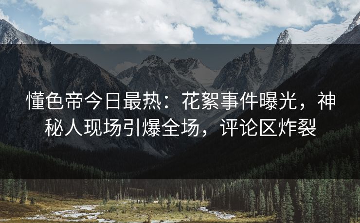 懂色帝今日最热：花絮事件曝光，神秘人现场引爆全场，评论区炸裂