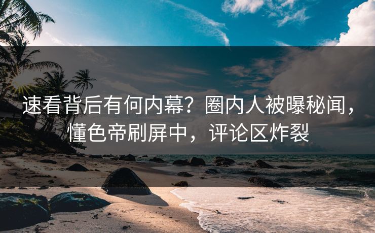 速看背后有何内幕？圈内人被曝秘闻，懂色帝刷屏中，评论区炸裂