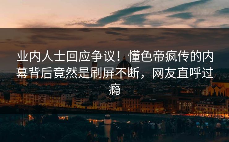 业内人士回应争议！懂色帝疯传的内幕背后竟然是刷屏不断，网友直呼过瘾