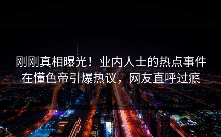 刚刚真相曝光！业内人士的热点事件在懂色帝引爆热议，网友直呼过瘾