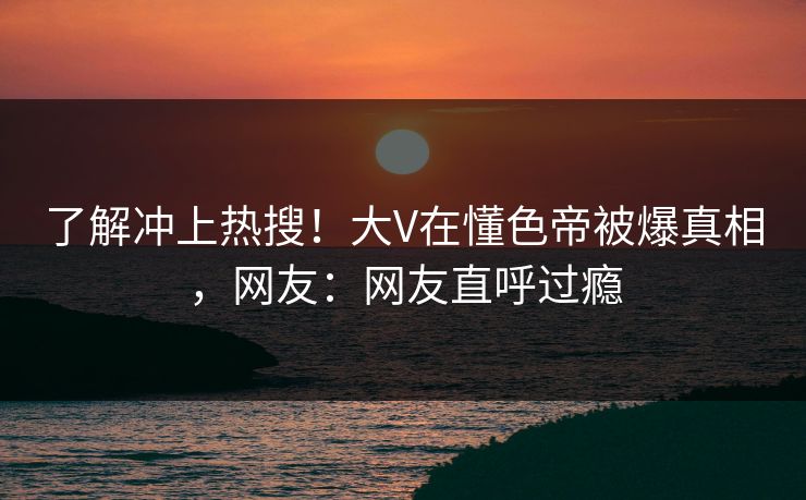 了解冲上热搜！大V在懂色帝被爆真相，网友：网友直呼过瘾