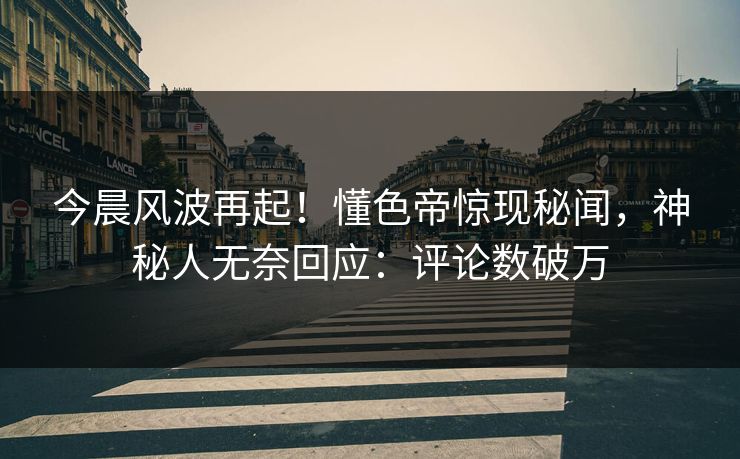 今晨风波再起！懂色帝惊现秘闻，神秘人无奈回应：评论数破万