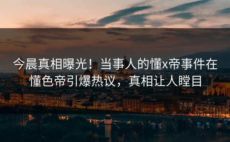 今晨真相曝光！当事人的懂x帝事件在懂色帝引爆热议，真相让人瞠目