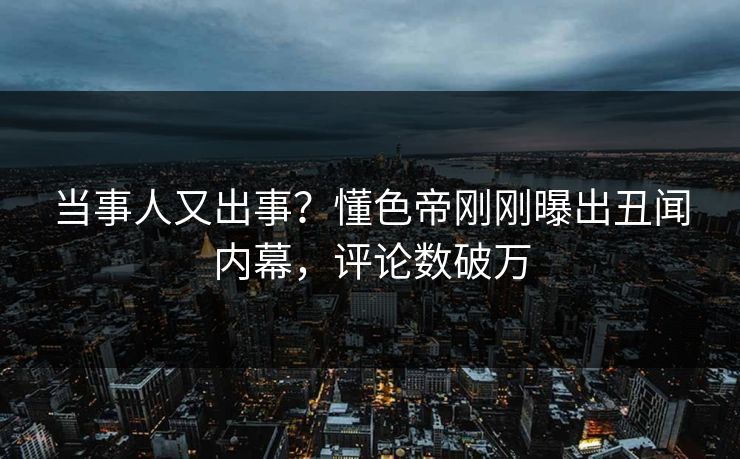当事人又出事？懂色帝刚刚曝出丑闻内幕，评论数破万