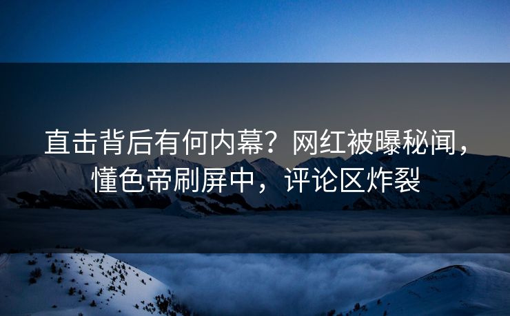 直击背后有何内幕？网红被曝秘闻，懂色帝刷屏中，评论区炸裂