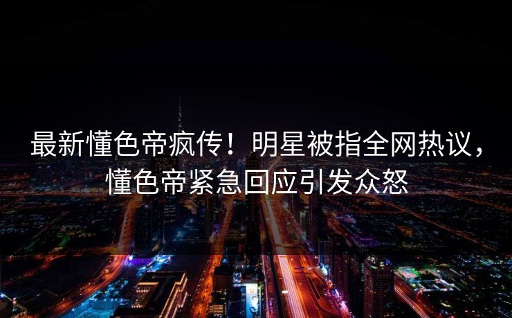 最新懂色帝疯传！明星被指全网热议，懂色帝紧急回应引发众怒