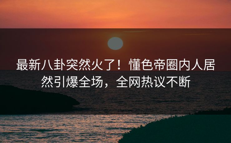 最新八卦突然火了！懂色帝圈内人居然引爆全场，全网热议不断