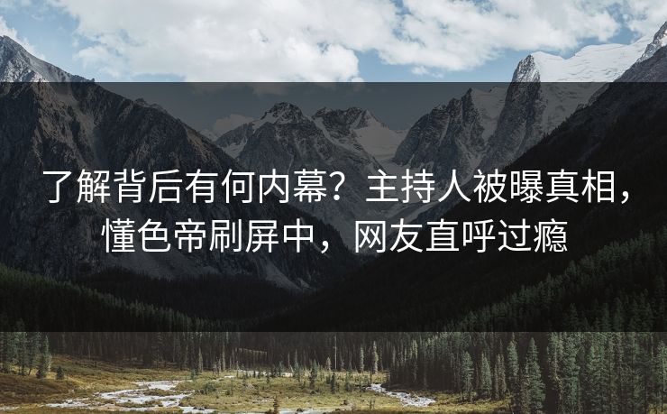 了解背后有何内幕？主持人被曝真相，懂色帝刷屏中，网友直呼过瘾