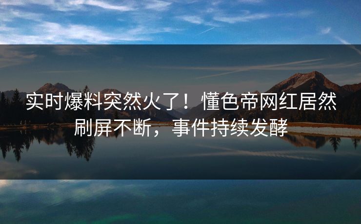 实时爆料突然火了！懂色帝网红居然刷屏不断，事件持续发酵