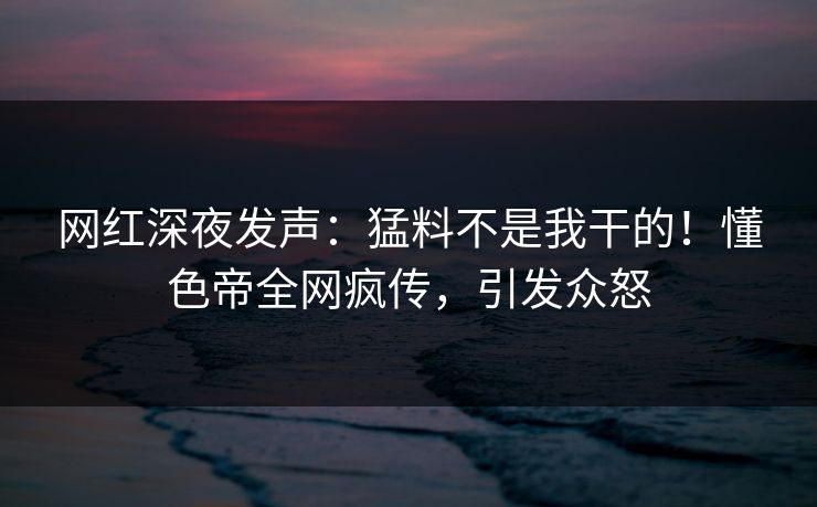 网红深夜发声：猛料不是我干的！懂色帝全网疯传，引发众怒