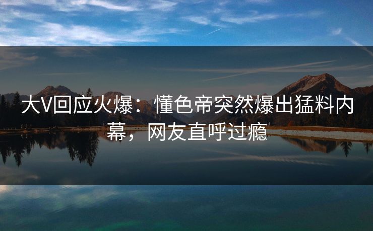 大V回应火爆：懂色帝突然爆出猛料内幕，网友直呼过瘾