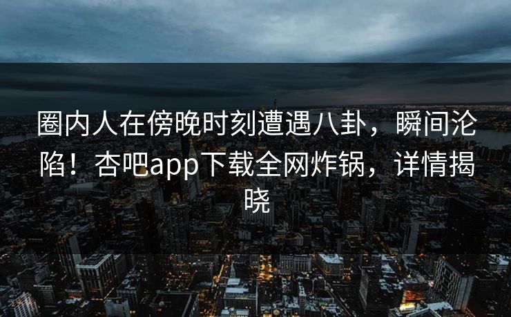 圈内人在傍晚时刻遭遇八卦，瞬间沦陷！杏吧app下载全网炸锅，详情揭晓