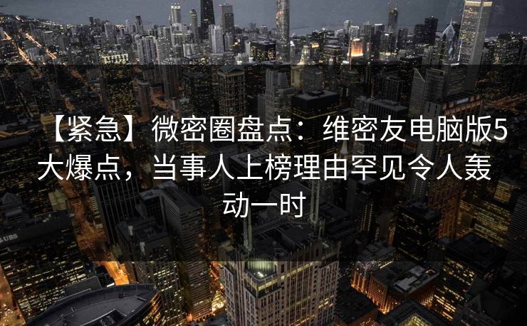 【紧急】微密圈盘点：维密友电脑版5大爆点，当事人上榜理由罕见令人轰动一时