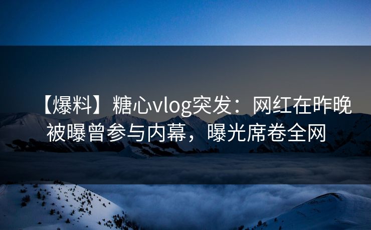 【爆料】糖心vlog突发：网红在昨晚被曝曾参与内幕，曝光席卷全网