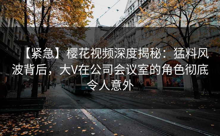 【紧急】樱花视频深度揭秘：猛料风波背后，大V在公司会议室的角色彻底令人意外