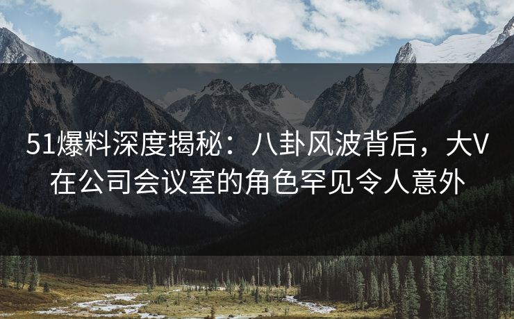 51爆料深度揭秘：八卦风波背后，大V在公司会议室的角色罕见令人意外