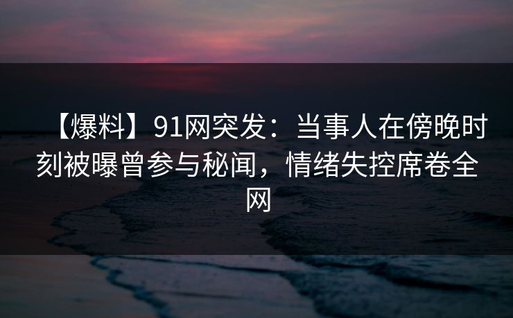 【爆料】91网突发：当事人在傍晚时刻被曝曾参与秘闻，情绪失控席卷全网