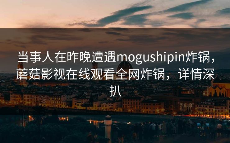 当事人在昨晚遭遇mogushipin炸锅，蘑菇影视在线观看全网炸锅，详情深扒