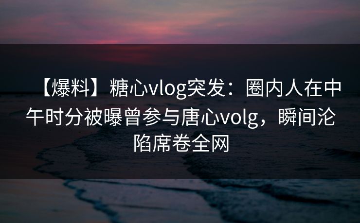 【爆料】糖心vlog突发：圈内人在中午时分被曝曾参与唐心volg，瞬间沦陷席卷全网