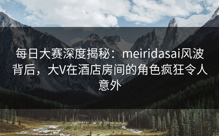 每日大赛深度揭秘：meiridasai风波背后，大V在酒店房间的角色疯狂令人意外