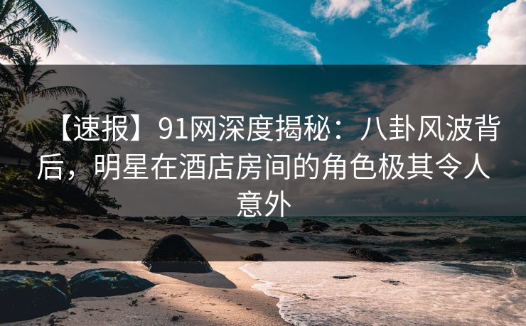 【速报】91网深度揭秘：八卦风波背后，明星在酒店房间的角色极其令人意外
