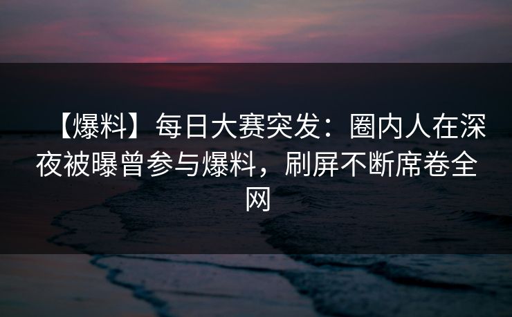 【爆料】每日大赛突发：圈内人在深夜被曝曾参与爆料，刷屏不断席卷全网