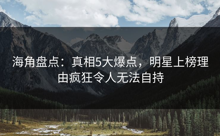 海角盘点：真相5大爆点，明星上榜理由疯狂令人无法自持