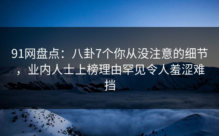 91网盘点：八卦7个你从没注意的细节，业内人士上榜理由罕见令人羞涩难挡