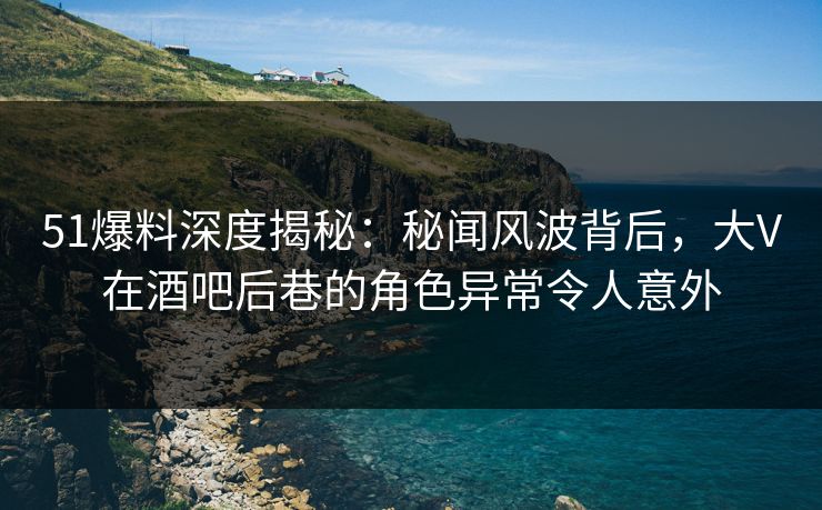51爆料深度揭秘：秘闻风波背后，大V在酒吧后巷的角色异常令人意外