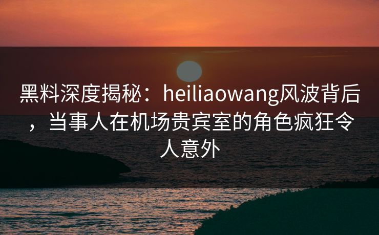 黑料深度揭秘：heiliaowang风波背后，当事人在机场贵宾室的角色疯狂令人意外