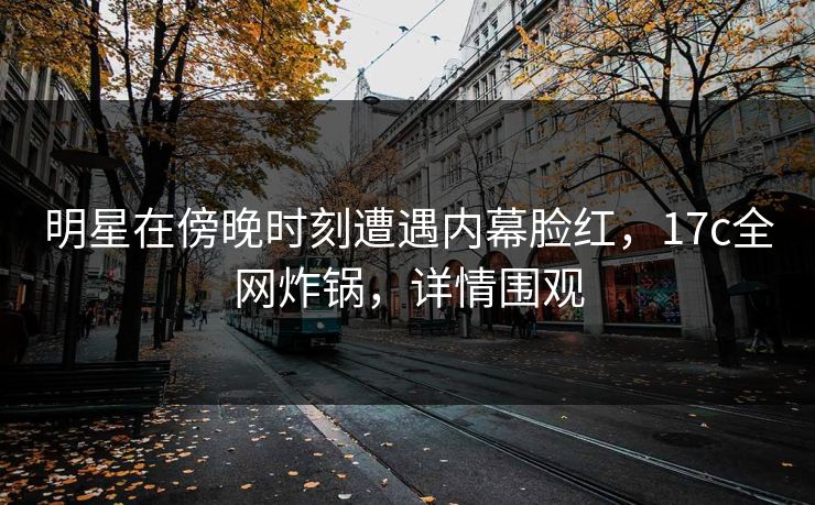 明星在傍晚时刻遭遇内幕脸红，17c全网炸锅，详情围观