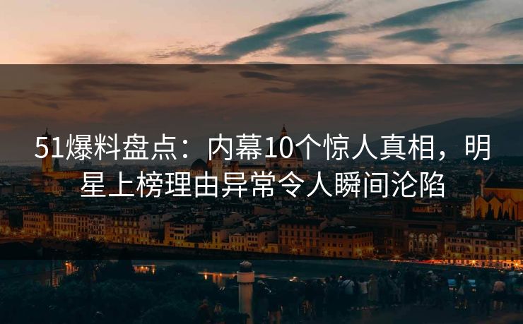 51爆料盘点：内幕10个惊人真相，明星上榜理由异常令人瞬间沦陷