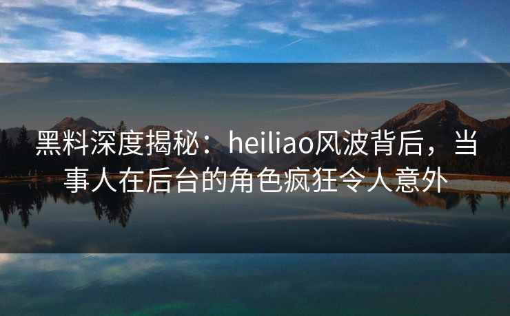 黑料深度揭秘：heiliao风波背后，当事人在后台的角色疯狂令人意外