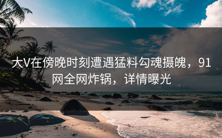 大V在傍晚时刻遭遇猛料勾魂摄魄，91网全网炸锅，详情曝光