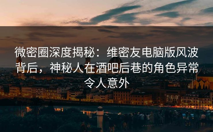 微密圈深度揭秘：维密友电脑版风波背后，神秘人在酒吧后巷的角色异常令人意外
